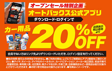 「オープンセール特別企画」オートバックス公式アプリダウンロード・ログインでカー用品〈店頭表示税込価格より〉20%OFF【会員でない方はリンク先よりダウンロードいただき、ログイン設定を行ってください。】【●他の特典・割引との併用はできません。●ご利用の際は、レジにてご精算前にアプリ画面をご提示ください。●タイヤ、ホイール、タイヤ＆ホイールセット、カーナビゲーション、メーカー純正部品、板金作業代、数量限定品、車両購入費、法定費用、廃タイヤ処分料、作業工賃、自販機商品など一部商品は割引対象外とさせていただきます。●お取り寄せ商品は対象外となります。●写真はイメージです。】