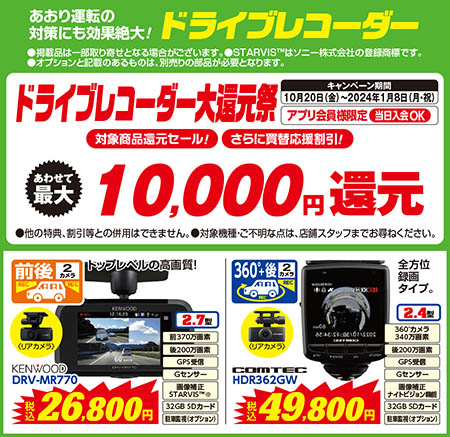 あおり運転の対策にも効果絶大！ドライブレコーダー（●掲載品は一部取り寄せとなる場合がございます。●STARVIS™はソニー株式会社の登録商標です。●オプションと記載のあるものは、別売りの部品が必要となります。）ドライブレコーダー大還元祭【キャンペーン期間：10月20日（金）〜2024年1月8日（月・祝）】【アプリ会員様限定/当日入会OK】【対象商品還元セール！さらに買替応援割引！あわせて最大10,000円還元（●他の特典、割引等との併用はできません。●対象機種・ご不明な点は、店舗スタッフまでお尋ねください。）】【前後2カメラ ドライブレコーダー：KENWOOD/DRV-MR770　税込26,800円】【360℃+後2カメラ ドライブレコーダー：COMTEC/HDR362GW　税込49,800円：今なら5,000円キャッシュバック！さらにオプション品等同時購入でキャッシュバック額アップ！】