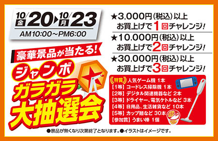 【グランドオープンスペシャルイベント】10月20日（金）から10月23日（月）AM10:00〜PM6:00〈ジャンボガラガラ大抽選会〉豪華景品が当たる。★3,000円（税込）以上お買上げで1回チャレンジ！★10,000円（税込）以上お買上げで2回チャレンジ！★30,000円（税込）以上お買上げで3回チャレンジ！●景品が無くなり次第終了となります。