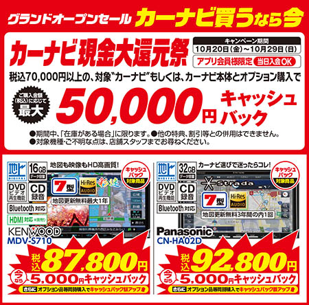 カーナビ買うなら今!カーナビ現金大還元祭【キャンペーン期間：10月20日（金）〜10月29日（日）】【アプリ会員様限定/当日入会OK】【税込70,000円以上の、対象＂カーナビ＂もしくは、カーナビ本体とオプション購入で,
					ご購入金額に応じて最大50,000円キャッシュバック（●期間中、「在庫がある場合」に限ります。●他の特典、割引等との併用はできません。●対象機種・ご不明な点は、店舗スタッフまでお尋ねください。）】【KENWOOD/MDV-S710　税込87,800円：今なら5,000円キャッシュバック！さらにオプション品等同時購入でキャッシュバック額アップ！】【Panasonic/CN-HA02D　税込92,800円：今なら5,000円キャッシュバック！さらにオプション品等同時購入でキャッシュバック額アップ！】