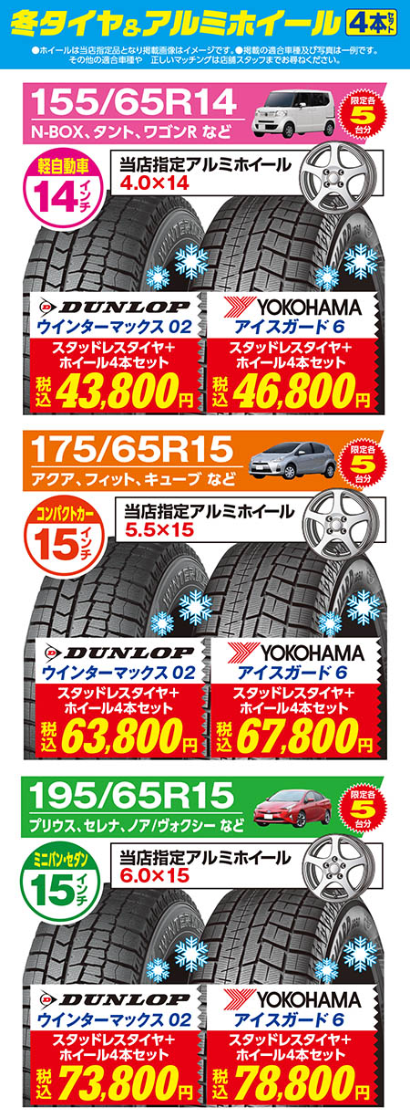 冬タイヤ＆アルミホイール4本セット　限定各5台分（●ホイールは当店指定品となります。●掲載の適合車種及び写真は一例です。その他の適合車種や正しいマッチングは店舗スタッフまでお尋ねください。）【軽自動車14インチ　タイヤサイズ155/65R14　ホイールサイズ4.0×14　N-BOX、タント、ワゴンR などにおすすめ〈DUNLOPウインターマックス02+当店指定アルミホイール4本セット税込43,800円〉〈YOKOHAMAアイスガード6+当店指定アルミホイール4本セット税込46,800円〉】【コンパクトカー15インチ　タイヤサイズ175/65R15　ホイールサイズ5.5×15　アクア、フィット、キューブ などにおすすめ〈DUNLOPウインターマックス02+当店指定アルミホイール4本セット税込63,800円〉〈YOKOHAMAアイスガード6+当店指定アルミホイール4本セット税込67,800円〉】【ミニバン・セダン15インチ　タイヤサイズ195/65R15　ホイールサイズ6.0×15　プリウス、セレナ、ノア/ヴォクシー などにおすすめ〈DUNLOPウインターマックス02+当店指定アルミホイール4本セット税込73,800円〉〈YOKOHAMAアイスガード6+当店指定アルミホイール4本セット税込78,800円〉】